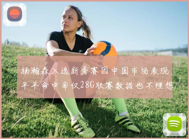 杨瀚森入选新秀赛因中国市场表现平平命中率仅28G联赛数据也不理想
