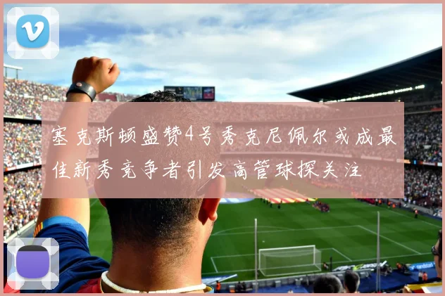 塞克斯顿盛赞4号秀克尼佩尔或成最佳新秀竞争者引发高管球探关注