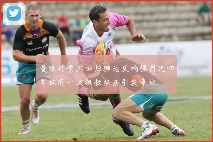 曼联对索帅回归舆论反响强烈近四年仅有一次执教经历引发争议