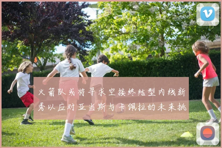 火箭队或将寻求空接终结型内线新秀以应对亚当斯与卡佩拉的未来挑战