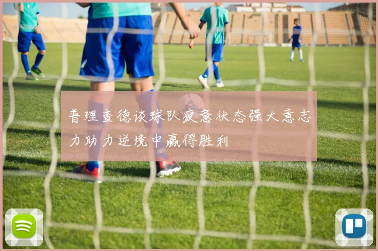 普理查德谈球队疲惫状态强大意志力助力逆境中赢得胜利