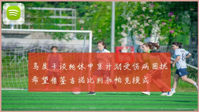 乌度卡谈轮休申京计划受伤病困扰希望借鉴吉诺比利和帕克模式
