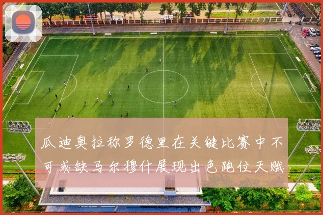 瓜迪奥拉称罗德里在关键比赛中不可或缺马尔穆什展现出色跑位天赋