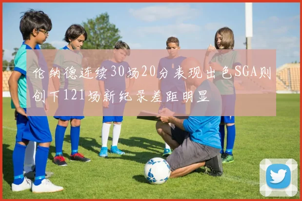 伦纳德连续30场20分表现出色SGA则创下121场新纪录差距明显