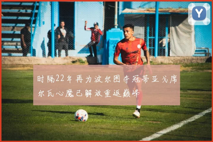 时隔22年再为波尔图夺冠蒂亚戈席尔瓦心魔已解放重返巅峰