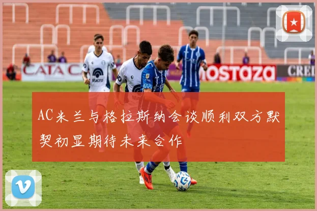 AC米兰与格拉斯纳会谈顺利双方默契初显期待未来合作
